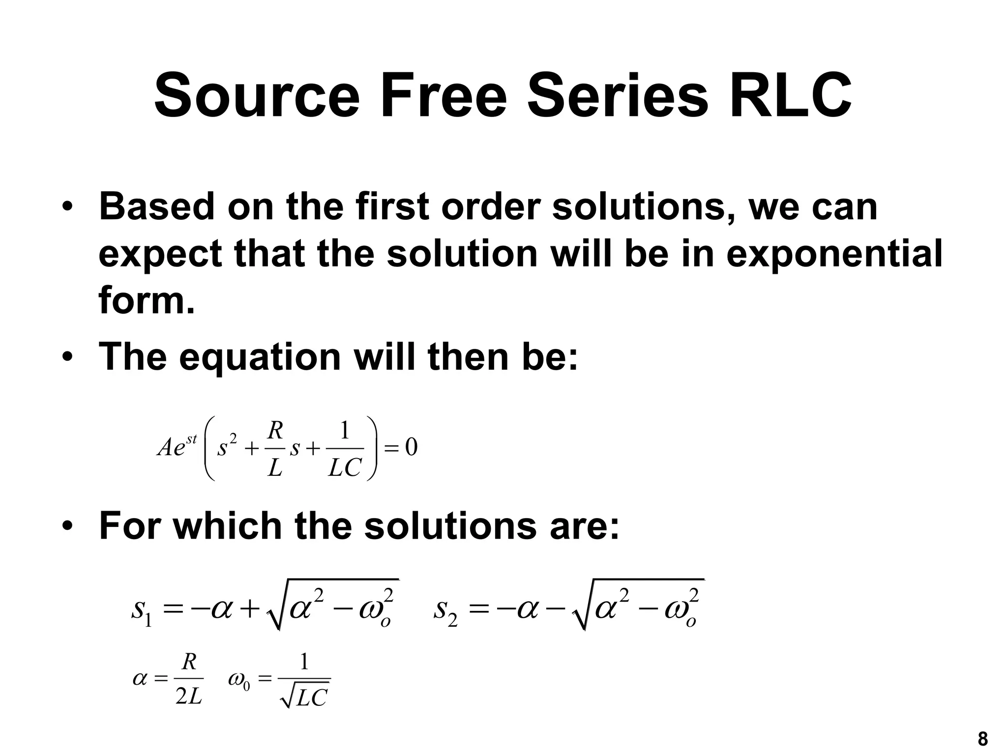 Source Free Series RLC
• Based on the first order solutions, we can
expect that the solution will be in exponential
form.
• The equation will then be:
• For which the solutions are:
8
2 1
0
st R
Ae s s
L LC
 
  
 
 
2 2 2 2
1 2
o o
s s
     
       
0
1
2
R
L LC
 
 
 