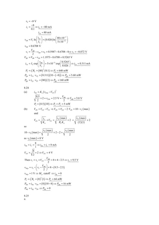 v0 = −8 V
         −8
  iL =       ⇒ iL = −80 mA
         0.1
               iCp ≈ 80 mA
            ⎛ iCp ⎞            ⎛ 80 × 10−3 ⎞
vEB = VT ln ⎜ ⎟ = ( 0.026 ) ln ⎜       −13 ⎟
            ⎝ IS ⎠             ⎝ 5 × 10 ⎠
vEB = 0.6708 V
         VBB
 vI =        − vEB + v0 = 0.5987 − 0.6708 − 8⇒ vI = −8.072 V
          2
VBE    = VBB − vEB = 1.1973 − 0.6708 = 0.5265 V
               ⎛v ⎞                   ⎛ 0.5265 ⎞
 iCn = I S exp ⎜ BE ⎟ = 5 × 10−13 exp ⎜        ⎟ ⇒ iCn = 0.311 mA
               ⎝ VT ⎠                 ⎝ 0.026 ⎠
 PL = iL RL = ( 80 ) ( 0.1) ⇒ PL = 640 mW
       2               2


PQn = iCn ⋅ vCE = ( 0.311) (10 − ( −8 ) ) ⇒ PQn = 5.60 mW
PQp = iCp ⋅ vEC = ( 80 )( 2 ) ⇒ PQp = 160 mW

8.24
           iDn = K n ( vGSn − VTN )
                                      2
(a)
               0.5                       V
                    + 2 = vGSn = 2.5 V = BB ⇒ VBB = 5.0 V
                2                         2
             Pn = ( 0.5 )(10 ) ⇒ Pn = Pp = 5 mW
(b)        VDS = VGS − VTN ⇒ VDS = VGS − 2 VDS = 10 − vo ( max )
           and
                       iL         v ( max )      v ( max )
           VGS =          + VTN = O         +2 = O         +2
                       Kn          RL K n         ( 2 )(1)
so
                       v0 ( max )            v0 ( max )
10 − v0 ( max ) =                   +2−2 =
                           2                     2
so v0 ( max ) = 8 V
             8
iDn = iL =     ⇒ iDn = iL = 8 mA
             1
         8
VGS =      + 2 ⇒ VGS = 4 V
         2
                       V
Then vI = vo + VGS − BB = 8 + 4 − 2.5 ⇒ vI = 9.5 V
                         2
            ⎛      VBB ⎞
vSGp = vo − ⎜ vI −     ⎟ = 8 − ( 9.5 − 2.5 )
            ⎝       2 ⎠
vSGp = 1 V ⇒ M p cutoff ⇒ iDp = 0

PL = iL RL = ( 8 ) (1) ⇒ PL = 64 mW
      2            2


PMn = iDn ⋅ vDS = ( 8 )(10 − 8 ) ⇒ PMn = 16 mW
PMp = iDp ⋅ vSD ⇒ PMp = 0

8.25
a.
 