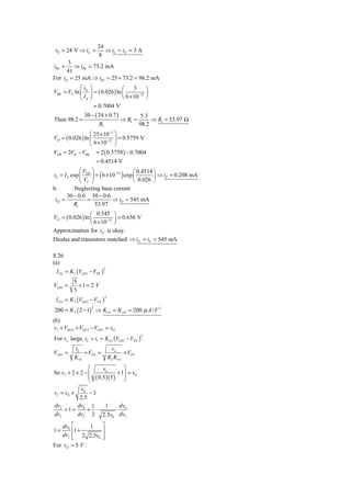 24
 v0 = 24 V ⇒ iL =          ⇒ iL ≈ iN = 3 A
                        8
      3
iBn =    ⇒ iBn = 73.2 mA
      41
For iD = 25 mA ⇒ iR1 = 25 + 73.2 = 98.2 mA
            ⎛i     ⎞                ⎛     3     ⎞
VBE = VT ln ⎜ N    ⎟ = ( 0.026 ) ln ⎜       −12 ⎟
            ⎝ IS   ⎠                ⎝ 6 × 10 ⎠
                     = 0.7004 V
                30 − ( 24 + 0.7 )                  5.3
Then 98.2 =                             ⇒ R1 =         ⇒ R1 = 53.97 Ω
                         R1                       98.2
                  ⎛ 25 × 10−3 ⎞
VD = ( 0.026 ) ln ⎜       −12 ⎟
                                = 0.5759 V
                  ⎝ 6 × 10 ⎠
VEB = 2VD − VBE = 2 ( 0.5759 ) − 0.7004
                        = 0.4514 V
             ⎛V ⎞                       ⎛ 0.4514 ⎞
iP = I S exp ⎜ EB ⎟ = ( 6 × 10−12 ) exp ⎜        ⎟ ⇒ iP = 0.208 mA
             ⎝ VT ⎠                     ⎝ 0.026 ⎠
b.        Neglecting base current
       30 − 0.6 30 − 0.6
 iD ≈           =            ⇒ iD ≈ 545 mA
          R1        53.97
                  ⎛ 0.545 ⎞
VD = ( 0.026 ) ln ⎜       −12 ⎟
                                = 0.656 V
                  ⎝ 6 × 10 ⎠
Approximation for iD is okay.
Diodes and transistors matched ⇒ iN = iP = 545 mA

8.26
(a)
 I D1 = K1 (VGS 1 − VTN )
                              2



           5
VGS1 =       +1 = 2 V
           5
 I D 3 = K 3 (VGS 3 − VTN )
                              2



200 = K 3 ( 2 − 1) ⇒ K n3 = K p 4 = 200 μ A / V 2
                    2



(b)
vI + VSG 4 + VGS 3 − VGS1 = vO
For vo large, iL = i1 = K n1 (VGS1 − VTN )
                                                  2



           iL                      vo
VGS1 =          + VTN =                   + VTN
           K n1                   RL K n1
                ⎛           vo       ⎞
So vI + 2 + 2 − ⎜                 + 1⎟ = v0
                ⎜       ( 0.5)( 5) ⎟
                ⎝                    ⎠
        v0
vI = v0 +   −3
        2.5
dvI    dv 1    1   dv
    =1= 0 + ⋅     ⋅ 0
dvI    dvI 2 2.5v0 dvI
       ⎡
     dv0       1 ⎤
1=     ⎢1 +      ⎥
       ⎢ 2 2.5v0 ⎥
     dvI
       ⎣         ⎦
For vO = 5 V :
 
