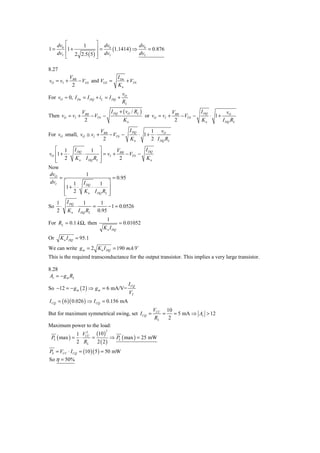 dv0 ⎡    1        ⎤ dv             dv
1=       ⎢1 +          ⎥ = 0 (1.1414 ) ⇒ 0 = 0.876
     dvI ⎢ 2 2.5 ( 5 ) ⎥ dvI            dvI
         ⎣             ⎦

8.27
            VBB                           I Dn
vO = vI +       − VGS and VGS =                + VTN
             2                            Kn
                                            vO
For vO ≈ 0, I Dn = I DQ + iL = I DQ +
                                            RL
                   VBB         I DQ + ( vO / RL )             V           I DQ        v
Then vO = vI +         − VTN −                    or vO = vI + BB − VTN −      ⋅ 1+ O
                    2                 Kn                       2          Kn       I DQ RL

                             VBB         I DQ     1 v
For vO small, vO ≅ vI +          − VTN −      ⋅ 1+ ⋅ O
                              2          Kn       2 I DQ RL
   ⎡ 1 I DQ               1 ⎤          V           I DQ
vO ⎢1 + ⋅          ⋅           ⎥ = vI + BB − VTN −
   ⎢ 2 Kn
   ⎣                   I DQ RL ⎥
                               ⎦        2          Kn
Now
dvO                    1
     =                               = 0.95
dvI ⎡ 1             I DQ   1 ⎤
       ⎢1 + ⋅          ⋅        ⎥
       ⎢ 2
       ⎣            K n I DQ RL ⎥
                                ⎦
     1 I DQ   1     1
So    ⋅     ⋅     =     − 1 = 0.0526
     2 K n I DQ RL 0.95
                                 1
For RL = 0.1 k Ω, then                    = 0.01052
                               K n I DQ
Or     K n I DQ = 95.1
We can write g m = 2 K n I DQ = 190 mA/V
This is the required transconductance for the output transistor. This implies a very large transistor.

8.28
 Av = − g m RL
                                                 I CQ
So −12 = − g m ( 2 ) ⇒ g m = 6 mA/V=
                                                 VT
I CQ = ( 6 )( 0.026 ) ⇒ I CQ = 0.156 mA
                                                          VCC 10
But for maximum symmetrical swing, set I CQ =                 =   = 5 mA ⇒ Av > 12
                                                           RL   2
Maximum power to the load:
                 1 VCC (10 )
                     2          2

 PL ( max ) =     ⋅    =        ⇒ PL ( max ) = 25 mW
                 2 RL    2 ( 2)
PS = VCC ⋅ I CQ = (10 )( 5 ) = 50 mW
So η = 50%
 