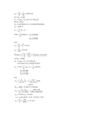 5
          I CQ
I BQ =            =
                = 0.0278 mA
       β 180
R1 = RTH = 6 kΩ
VTH = I BQ RTH + VBE ( on ) + (1 + β ) I BQ RE
Set RE = 20 Ω
VTH = ( 0.0278 )( 6 ) + 0.7 + (181)( 0.0278 )( 0.020 )
VTH = 0.967 V
          1
VTH =        ⋅ RTH ⋅ VCC
          R1
             1
0.967 =         ( 6 )(10 ) ⇒ R1 = 62.0 kΩ
             R1
                                R2 = 6.64 kΩ

8.29
         VCC 15
I CQ =       = = 15 mA
          RL  1
          15
I BQ =       = 0.15 mA
         100
                    (15)
                                 2
            1 V2
PL ( max ) = ⋅ CC =        ⇒ PL ( max ) = 112.5 mW
            2 RL     2 (1)
Let RTH = 10 kΩ
VTH = I BQ RTH + VBE + (1 + β ) I BQ RE
       = ( 0.15 )(10 ) + 0.7 + (101)( 0.15 )( 0.1)
                      1               1
VTH = 3.715 =            ⋅ RTH ⋅ VCC = ⋅ (10 )(15 )
                      R1              R1
                 R1 = 40.4 kΩ
                 R2 = 13.3 kΩ

8.30
      ⎛ R2 ⎞            ⎛ 1.55 ⎞
VTH = ⎜         ⎟ VCC = ⎜             ⎟ (10 )
      ⎝ R1 + R2 ⎠       ⎝ 1.55 + 0.73 ⎠
                      = 6.80 V
 RTH = R1 R2 = 0.73 1.55 = 0.496 kΩ
              VTH − VBE          6.80 − 0.70
 I BQ =                     =
           RTH + (1 + β ) RE 0.496 + ( 26 )( 0.02 )
 I BQ = 6.0 mA, I CQ = 150 mA
  Av = − g m RL and RL = a 2 RL = ( 3) ( 8 ) = 72 Ω
                                           2
              ′      ′
           I CQ        150
  gm =            =         ⇒ 5.77 A/V
           VT         0.026
 