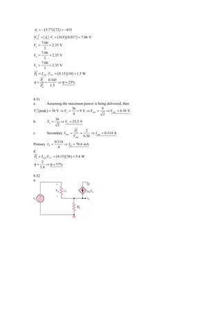 Av = − ( 5.77 )( 72 ) = −415

Vo ′ = Av ⋅ Vi = ( 415 )( 0.017 ) = 7.06 V
     7.06
Vo =         = 2.35 V
        3
     7.06
Vo =         = 2.35 V
        3
     7.06
Vo =         = 2.35 V
        3
PS = I CQ ⋅ VCC = ( 0.15 )(10 ) = 1.5 W
       PL       0.345
η=          =         ⇒ η = 23%
       PS        1.5


8.31
a.         Assuming the maximum power is being delivered, then
                           36                9
Vo′ ( peak ) = 36 V ⇒ Vo =    = 9 V ⇒ Vrms =    ⇒ Vrms = 6.36 V
                            4                 2
                 36
b.         Vo =     ⇒ Vo = 25.5 V
                  2
                                 PL    2
c.          Secondary I rms =       =     ⇒ I rms = 0.314 A
                                Vrms 6.36
                   0.314
Primary I P =            ⇒ I P = 78.6 mA
                     4
d.
PS = I CQ .VCC = ( 0.15 )( 36 ) = 5.4 W
     2
η=       ⇒ η = 37%
    5.4

8.32
a.
 