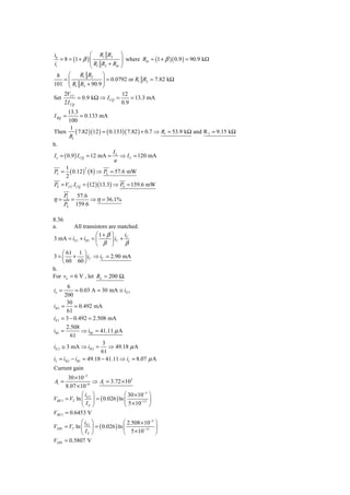 ib                ⎛ R1 R2           ⎞
   = 8 = (1 + β ) ⎜                 ⎟ where Rib ≈ (1 + β )( 0.9 ) = 90.9 kΩ
ii                ⎜R R +R           ⎟
                  ⎝ 1 2   ib        ⎠
 8  ⎛   R1 R2    ⎞
   =⎜              = 0.0792 or R1 R2 = 7.82 kΩ
    ⎜ R R + 90.9 ⎟
101 ⎝ 1 2        ⎟
                 ⎠
        2VCC                     12
Set            = 0.9 kΩ ⇒ I CQ =     = 13.3 mA
        2 I CQ                   0.9
        13.3
I BQ =          = 0.133 mA
         100
          1
Then         ( 7.82 )(12 ) = ( 0.133)( 7.82 ) + 0.7 ⇒ R1 = 53.9 kΩ and R 2 = 9.15 kΩ
         R1
b.
                                 I
I e = ( 0.9 ) I CQ = 12 mA = L ⇒ I L = 120 mA
                                 a
       1
PL = ( 0.12 ) ( 8 ) ⇒ PL = 57.6 mW
                  2

       2
PS = VCC I CQ = (12 )(13.3) ⇒ PS = 159.6 mW
        PL 57.6
η=        =      ⇒ η = 36.1%
        PS 159.6

8.36
a.       All transistors are matched.
                    ⎛1+ β ⎞      iC
3 mA = iE1 + iB 3 = ⎜     ⎟ iC +
                    ⎝ β ⎠        β
    ⎛ 61 1 ⎞
3 = ⎜ + ⎟ iC ⇒ iC = 2.90 mA
    ⎝ 60 60 ⎠
b.
For vo = 6 V , let RL = 200 Ω.
       6
io =      = 0.03 A = 30 mA ≅ iE 3
      200
       30
iB 3 =    = 0.492 mA
       61
iE1 = 3 − 0.492 = 2.508 mA
       2.508
iB1 =          ⇒ iB1 = 41.11 μ A
         61
                        3
iE 2 ≅ 3 mA ⇒ iB 2 =       ⇒ 49.18 μ A
                        61
iI = iB 2 − iB1 = 49.18 − 41.11 ⇒ iI = 8.07 μ A
Current gain
         30 × 10−3
Ai =                  ⇒ Ai = 3.72 × 103
        8.07 × 10−6
                ⎛i ⎞                   ⎛ 30 × 10−3 ⎞
VBE 3   = VT ln ⎜ E 3 ⎟ = ( 0.026 ) ln ⎜       −13 ⎟
                ⎝ IS ⎠                 ⎝ 5 × 10 ⎠
VBE 3 = 0.6453 V
             ⎛i ⎞                  ⎛ 2.508 × 10−3 ⎞
VEB1 = VT ln ⎜ E1 ⎟ = ( 0.026 ) ln ⎜         −13  ⎟
             ⎝ IS ⎠                ⎝ 5 × 10       ⎠
VEB1 = 0.5807 V
 