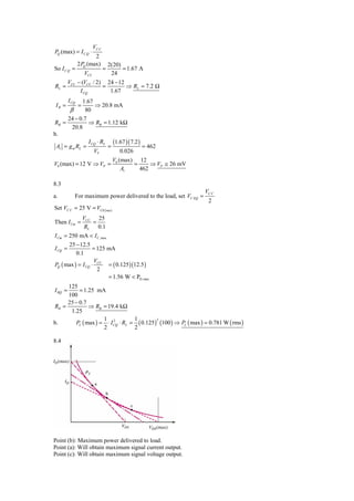 VC C
PQ (max) = I C Q ⋅
                        2
                2 PQ (max)           2(20)
So I C Q =                       =         = 1.67 A
                    VCC               24
         VCC − (VCC / 2) 24 − 12
RL =                    =        ⇒ RL = 7.2 Ω
              I CQ        1.67
         I CQ1.67
 IB =           =   ⇒ 20.8 mA
          β   80
     24 − 0.7
RB =           ⇒ RB = 1.12 kΩ
       20.8
b.
                I CQ ⋅ RL (1.67 )( 7.2 )
 Av = g m RL =           =               = 462
                   VT        0.026
                                      V0 (max) 12
V0 (max) = 12 V ⇒ VP =                        =     ⇒ VP ≅ 26 mV
                                          Av    462

8.3
                                                                     VC C
a.            For maximum power delivered to the load, set VC EQ =
                                                                      2
Set VC C = 25 V = VCE ( sus )
                    VCC 25
Then I Cm =            =
                     RL 0.1
I Cm = 250 mA < I C ,max
      25 − 12.5
I CQ =            = 125 mA
          0.1
                   V
PQ ( max ) = I CQ ⋅ CC = ( 0.125 )(12.5 )
                    2
                        = 1.56 W < PD,max
     125
I BQ =    = 1.25 mA
     100
     25 − 0.7
RB =          ⇒ RB = 19.4 kΩ
      1.25
                    1 2           1
        PL ( max ) = ⋅ I CQ ⋅ RL = ( 0.125 ) (100 ) ⇒ PL ( max ) = 0.781 W ( rms )
                                            2
b.
                    2             2

8.4




Point (b): Maximum power delivered to load.
Point (a): Will obtain maximum signal current output.
Point (c): Will obtain maximum signal voltage output.
 