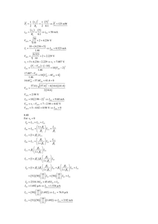 1 (v ) 1 ( 5)
                   2               2

PL = ⋅ o = ⋅      ⇒ PL = 125 mW
    2 RL   2 0.1
         ( vo ) ( 5 )
iD 3 ≈         =         ⇒ iD 3 = 50 mA
          RL       0.1
         50
VGS 3 =       + 2 = 4.236 V
         10
     10 − ( 4.236 + 5 )
I1 =                    ⇒ I D1 = 0.523 mA
            1.46
         0.523
VSG1 =           + 2 = 2.229 V
           10
vI = 5 + 4.236 − 2.229 ⇒ vI = 7.007 V
         (VI − VGS ) − ( −10 )
                                       = 10 (VGS − 2 )
                                                         2
I D2 =
             1.46
17.007 − VGS
             = 10 (VGS − 4VGS + 4 )
                     2

    1.46
      2
14.6VGS − 57.4VGS + 41.4 = 0

                       ( 57.4 ) − 4 (14.6 )( 41.4 )
                               2
          57.4 ±
VGS =
                            2 (14.6 )
VGS 2 = 2.98 V
I D 2 = 10 ( 2.98 − 2 ) ⇒ I D 2 = 9.60 mA
                           2


VG 4 = vI − VGS 2 = 7 − 2.98 = 4.02 V
VSG 4 = 5 − 4.02 = 0.98 V ⇒ I D 4 = 0

8.40
For v0 = 0
 I Q = I C 3 + I C 2 + I E1
               ⎛ 1+ βn ⎞          IC 3
I B3 = I E 2 = ⎜         ⎟ IC 2 =
               ⎝    βn ⎠          βn
I C 3 = (1 + β n ) I C 2
                ⎛ β ⎞       I
I B 2 = I C 1 = ⎜ P ⎟ I E1 = C 2
                ⎝ 1+ βP ⎠    βn
             ⎛ β ⎞
I C 2 = β n ⎜ P ⎟ I E1
             ⎝ 1+ βP ⎠
                       ⎛ β ⎞
I C 3 = (1 + β n ) β n ⎜ P ⎟ I E1
                       ⎜1+ β ⎟
                       ⎝    p ⎠

                       ⎛ β ⎞              ⎛ β ⎞
 I Q = (1 + β n ) β n ⎜ P ⎟ I E1 + β n ⎜ P ⎟ I E1 + I E1
                       ⎝1+ βP ⎠           ⎝ 1+ βP ⎠
                    ⎛ 10 ⎞            ⎛ 10 ⎞
      = ( 51)( 50 ) ⎜ ⎟ I E1 + ( 50 ) ⎜ ⎟ I E1 + I E1
                    ⎝ 11 ⎠            ⎝ 11 ⎠
 I Q = 2318.18I E1 + 45.45 I E1 + I E1
I E1 = 1.692 μ A ⇒ I C1 = 1.534 μ A
               ⎛ 10 ⎞
I C 2 = ( 50 ) ⎜ ⎟ (1.692 ) ⇒ I C 2 = 76.9 μ A
               ⎝ 11 ⎠
                    ⎛ 10 ⎞
I C 3 = ( 51)( 50 ) ⎜ ⎟ (1.692 ) ⇒ I C 3 = 3.92 mA
                    ⎝ 11 ⎠
 