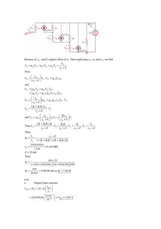 Because of rπ 1 and Z, neglect effect of r0. Then neglecting r01, r02 and r03, we find
                                                VX
I X = g m 3Vπ 3 + g m 2Vπ 2 + g m1Vπ 1 +
                                             rπ 1 + Z
Now
       ⎛ r        ⎞
Vπ 1 = ⎜ π 1 ⎟ VX , Vπ 2 ≅ g m1Vπ 1rπ 2
       ⎝ rπ 1 + Z ⎠
and
Vπ 3 = ( g m1Vπ 1 + g m 2Vπ 2 ) rπ 3
     = ⎡ g m1Vπ 1 + g m 2 ( g m1Vπ 1rπ 2 ) ⎤ rπ 3
       ⎣                                   ⎦
       ⎛ r          ⎞
Vπ 3 = ⎜ π 1 ⎟ [ g m1 + g m1 g m 2 rπ 2 ] rπ 3 ⋅ VX
       ⎝ rπ 1 + Z ⎠
       ( β + β1 β 2 ) rπ 3
Vπ 3 = 1                   ⋅ VX
              rπ 1 + Z
                ⎛ r        ⎞         ⎛ βr ⎞
and Vπ 2 = g m1 ⎜ π 1 ⎟ rπ 2VX = ⎜ 1 π 2 ⎟ VX
                ⎝ rπ 1 + Z ⎠         ⎝ rπ 1 + Z ⎠
           ( β + β1 β 2 ) β 3          ββ             β1             VX
Then I X = 1                  ⋅ V X + 1 2 ⋅ VX +           ⋅ VX +
                 rπ 1 + Z            rπ 1 + Z     rπ 1 + Z        rπ 1 + Z
Then
         VX               rπ 1 + Z
R0 =        =
         I X 1 + β1 + β1 β 2 + ( β1 + β1 β 2 ) β 3
         (10 )( 0.026 )
rπ 1 =                    = 0.169 MΩ
        1.534
Z = 25 kΩ
Then
                             169 + 25
R0 =
         1 + (10 ) + (10 )( 50 ) + ⎡10 + (10 )( 50 ) ⎤ ( 50 )
                                   ⎣                 ⎦
          194
R0 =             = 0.00746 kΩ or Ro = 7.46 Ω
         26, 011

8.41
a          Neglect base currents.
                      ⎛I ⎞
VBB    = 2VD = 2VT ln ⎜ Bias ⎟
                      ⎝ IS ⎠
                        ⎛ 5 × 10−3 ⎞
       = 2 ( 0.026 ) ln ⎜      −13 ⎟
                                     ⇒ VBB = 1.281 V
                        ⎝ 10       ⎠
 