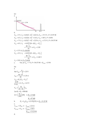 8.5
a.




b.
VGG = 5 V, I D = 0.25 ( 5 − 4 ) = 0.25 A, VD S = 37.5 V, P = 9.375 W
                                   2



VGG = 6 V, I D = 0.25 ( 6 − 4 ) = 1.0 A, VD S = 30 V, P = 30 W
                                   2



VGG = 7 V, I D = 0.25 ( 7 − 4 ) = 2.25 A, VD S = 17.5 V, P = 39.375 W
                                   2



VGG = 8 V, I D     = 0.25 ⎡ 2 ( 8 − 4 )VD S − VD S ⎤
                          ⎣
                                               2
                                                   ⎦
                       40 − VD S
                   =               ⇒ VD S = 2.92
                      10
I D = 3.71 A, P = 10.8 W
VGG = 9 V, I D     = 0.25 ⎡ 2 ( 9 − 4 ) VD S − VD S ⎤
                          ⎣
                                                2
                                                    ⎦
                       40 − VD S
                   =        ⇒ VD S = 1.88 V
                      10
I D = 3.81 A, P = 7.16 W
c.       Yes, at VGG = 7 V, P = 39.375 W > PD ,max = 35 W

8.6
a.
              VDD
Set VDSQ =        = 25 V
               2
         50 − 25
I DQ   =         = 1.25 A
           20
I DQ = K n (VGS − VTN )
                          2



     1.25
          + 4 = VGS = 6.5 V
      0.2
      ⎛ R2 ⎞
VGS = ⎜         ⎟ VDD
      ⎝ R1 + R2 ⎠
Let R1 + R2 = 100 kΩ
      ⎛ R ⎞
6.5 = ⎜ 2 ⎟ ( 50 ) ⇒ R2 = 13 kΩ
      ⎝ 100 ⎠
                     R1 = 87 kΩ
b.          PD = I DQVDSQ = (1.25 )( 25 ) ⇒ PD = 31.25 W
c.
I D ,max = 2 I DQ ⇒ I D ,max = 2.5 A
VDS ,max = VDD ⇒ VDS ,max = 50 V
                       PD ,max = 31.25 W
d.
 