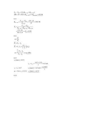 Tdev − Tamb = PD (θ dev − case + θ case − amb )
200 − 25 = 25 ( 3 + θ case − amb ) ⇒ θ case − amb = 4°C/W

8.11
                 T j ,max − Tamb       175 − 25
θ dev − case =                     =            = 10°C/W
                    PD ,rated            15
                    T j ,max − Tamb
PD =
         θ dev − case + θ case −snk + θ snk − amb
         175 − 25
     =              ⇒ PD = 10 W
         10 + 1 + 4

8.12
         PL
 η=
         PS
PS = VCC ⋅ I Q
                ⎛V ⎞
PL = VP ⋅ I P = ⎜ CC ⎟ ( I Q )
                ⎝ 2 ⎠
     1
       ⋅ VCC ⋅ I Q
 η= 2              ⇒ η = 50%
      VCC ⋅ I Q

8.13
vo ( max ) = 4.8 V
                                                     −0.7 − ( −5 )
                                     iC 3 = iC 2 =                   = 4.3 mA
                                                          1
                                                                     vS ( min )
vI = vo + 0.7                        iL ( max ) = −4.3 mA =
                                                                         1
so − 3.6 ≤ vI ≤ 5.5 V vo ( min ) = −4.3 V

8.14
 