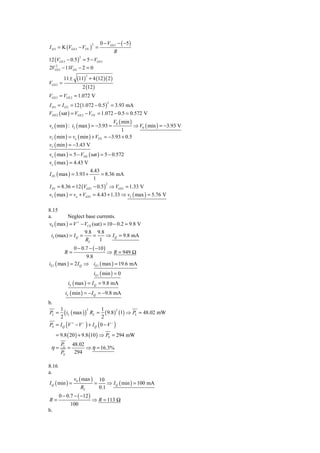 0 − VGS 3 − ( −5 )
I D 3 = K (VGS 3 − VTN ) =
                               2

                                               R
12 (VGS 3 − 0.5 ) = 5 − VGS 3
                     2

    2
2VGS 3 − 11VGS − 2 = 0

                   (11)       + 4 (12 )( 2 )
                          2
          11 ±
VGS 3 =
                         2 (12 )
VGS 3 = VGS 2 = 1.072 V
I D 3 = I D 2 = 12 (1.072 − 0.5 ) = 3.93 mA
                                           2


VDS 2 ( sat ) = VGS 2 − VTN = 1.072 − 0.5 = 0.572 V
                                               V0 ( min )
vo ( min ) : i2 ( max ) = −3.93 =                           ⇒ V0 ( min ) = −3.93 V
                                                 1
vI ( min ) = vo ( min ) + VTN            = −3.93 + 0.5
vI ( min ) = −3.43 V
vo ( max ) = 5 − VDS ( sat ) = 5 − 0.572
vo ( max ) = 4.43 V
                      4.43
I D1 ( max ) = 3.93 +        = 8.36 mA
                        1
I D1 = 8.36 = 12 (VGS 1 − 0.5 ) ⇒ VGS 1 = 1.33 V
                                          2


vI ( max ) = vo + VGS1 = 4.43 + 1.33 ⇒ vI ( max ) = 5.76 V

8.15
a.        Neglect base currents.
v0 ( max ) = V + − VCE (sat) = 10 − 0.2 = 9.8 V
                   9.8 9.8
 iL (max) = I Q =       =     ⇒ I Q = 9.8 mA
                   RL      1
                  0 − 0.7 − ( −10 )
          R=                 ⇒ R = 949 Ω
                     9.8
iE1 ( max ) = 2 I Q ⇒ iE1 ( max ) = 19.6 mA
                                   iE1 ( min ) = 0
              iL ( max ) = I Q = 9.8 mA
             iL ( min ) = − I Q = −9.8 mA
b.
     1                        1
        ( iL ( max ) ) RL = 2 ( 9.8)2 (1) ⇒ PL = 48.02 mW
                      2
PL =
     2
PS = I Q (V + − V − ) + I Q ( 0 − V − )
     = 9.8 ( 20 ) + 9.8 (10 ) ⇒ PS = 294 mW
        PL        48.02
 η=           =         ⇒ η = 16.3%
       PS          294

8.16
a.
                  v0 ( max )           10
I Q ( min ) =                      =       ⇒ I Q ( min ) = 100 mA
                     RL                0.1
       0 − 0.7 − ( −12 )
R=                             ⇒ R = 113 Ω
               100
b.
 
