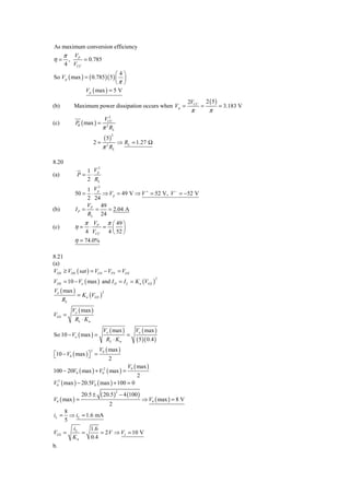 As maximum conversion efficiency
   π V
η = , P = 0.785
    4 VCC
                                ⎛4⎞
So V p ( max ) = ( 0.785 )( 5 ) ⎜ ⎟
                                ⎝π ⎠
               V p ( max ) = 5 V
                                                                                     2VCC       2 ( 5)
(b)        Maximum power dissipation occurs when V p =                                      =            = 3.183 V
                                                                                      π          π
                                    2
                                 VCC
(c)          P ( max ) =
              θ
                                π RL
                                  2


                                    ( 5)
                                           2

                           2=                  ⇒ RL = 1.27 Ω
                                π 2 RL

8.20
                      2
                   1 Vp
(a)          P=     ⋅
                   2 RL
                     2
                 1 Vp
            50 =   ⋅    ⇒ V p = 49 V ⇒ V + = 52 V, V − = −52 V
                 2 24
                 V     49
(b)          IP = P =     = 2.04 A
                 RL 24
                 π VP                π ⎛ 49 ⎞
(c)         η=     ⋅            =       ⎜ ⎟
                 4 VCC                4 ⎝ 52 ⎠
            η = 74.0%

8.21
(a)
VDS ≥ VDS ( sat ) = VGS − VTN = VGS
VDS = 10 − Vo ( max ) and I D = I L = K n (VGS )
                                                                      2


Vo ( max )
             = K n (VGS )
                                2

      RL
           Vo ( max )
VGS =
            RL ⋅ K n
                                Vo ( max )                Vo ( max )
So 10 − Vo ( max ) =                                  =
                                     RL ⋅ K n              ( 5 )( 0.4 )
                       2    V0 ( max )
⎡10 − V0 ( max ) ⎤ =
⎣                ⎦                    2
                                                       V0 ( max )
100 − 20V0 ( max ) + V02 ( max ) =
                                                           2
V02 ( max ) − 20.5V0 ( max ) + 100 = 0

                            ( 20.5 )               − 4 (100 )
                                               2
               20.5 ±
V0 ( max ) =                                                    ⇒ V0 ( max ) = 8 V
                                      2
       8
iL =     ⇒ iL = 1.6 mA
       5
          i       1.6
VGS    = L =          = 2 V ⇒ VI = 10 V
          Kn      0.4
b.
 