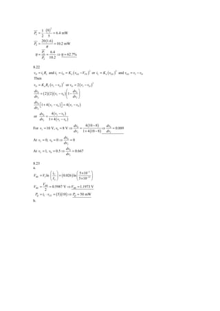 1 (8)
                2

PL = ⋅         = 6.4 mW
     2 5
     20 (1.6 )
PS =           = 10.2 mW
            π
       PL        6.4
 η=         =        ⇒ η = 62.7%
       PS       10.2

8.22
vO = iL RL and iL = iD = K n ( vGS − VTN ) or iL = K n ( vGS ) and vGS = vI − vO
                                           2               2


Then
vO = K n RL ( vI − vO ) or vO = 2 ( vI − vO )
                        2                       2


dv0                         ⎛ dv ⎞
    = ( 2 )( 2 )( vI − v0 ) ⎜ 1 − 0 ⎟
dvI                         ⎝ dvI ⎠
dv0
    ⎡1 + 4 ( vI − v0 ) ⎤ = 4 ( vI − v0 )
dvI ⎣                  ⎦

     dv0   4 ( vI − v0 )
or       =
     dvI 1 + 4 ( vI − v0 )
                                  dv0   4 (10 − 8 )   dv
For vI = 10 V, v0 = 8 V ⇒             =              ⇒ 0 = 0.889
                                  dvI 1 + 4 (10 − 8 ) dvI
                            dv0
At vI = 0, v0 = 0 ⇒             =0
                            dvI
                             dv0
At vI = 1, v0 = 0.5 ⇒            = 0.667
                             dvI

8.23
a.
             ⎛i ⎞                ⎛ 5 × 10−3 ⎞
VBE = VT ln ⎜ C ⎟ = ( 0.026 ) ln ⎜       −13 ⎟
             ⎝ IS ⎠              ⎝ 5 × 10 ⎠
      V
VBE = BB = 0.5987 V ⇒ VBB = 1.1973 V
        2
 PQ = iC ⋅ vCE = ( 5 )(10 ) ⇒ PQ = 50 mW
b.
 