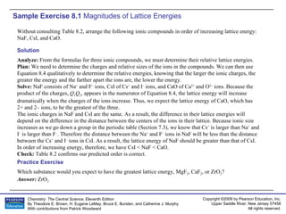 Sample Exercise 8.1  Magnitudes of Lattice Energies Without consulting Table 8.2, arrange the following ionic compounds in order of increasing lattice energy: NaF, CsI, and CaO. Solution Analyze:  From the formulas for three ionic compounds, we must determine their relative lattice energies. Plan:  We need to determine the charges and relative sizes of the ions in the compounds. We can then use Equation 8.4 qualitatively to determine the relative energies, knowing that the larger the ionic charges, the greater the energy and the farther apart the ions are, the lower the energy. Solve:  NaF consists of Na +  and F –  ions, CsI of Cs +  and I –  ions, and CaO of Ca 2+  and O 2–  ions. Because the product of the charges,  Q 1 Q 2 , appears in the numerator of Equation 8.4, the lattice energy will increase dramatically when the charges of the ions increase. Thus, we expect the lattice energy of CaO, which has 2+ and 2– ions, to be the greatest of the three. The ionic charges in NaF and CsI are the same. As a result, the difference in their lattice energies will depend on the difference in the distance between the centers of the ions in their lattice. Because ionic size increases as we go down a group in the periodic table (Section 7.3), we know that Cs +  is larger than Na +  and I –  is larger than F – . Therefore the distance between the Na +  and F –  ions in NaF will be less than the distance between the Cs +  and I –  ions in CsI. As a result, the lattice energy of NaF should be greater than that of CsI. In order of increasing energy, therefore, we have CsI < NaF < CaO. Check:  Table 8.2 confirms our predicted order is correct. Which substance would you expect to have the greatest lattice energy, MgF 2 , CaF 2 , or ZrO 2 ? Answer:  ZrO 2 Practice Exercise 