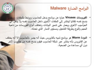 ‫ة‬‫ر‬‫الضا‬ ‫امج‬‫ر‬‫الب‬Malware
•‫الفيروسات‬Viruses‫ويقوم‬ ، ‫بالممفات‬ ‫تبط‬‫ر‬‫وي‬ ‫لمحاسوب‬ ‫يدخل‬ ‫نامج‬‫ر‬‫ب‬ ‫عن‬ ‫ة‬‫ر‬‫عبا‬
‫الى‬ ‫ينتقل‬ ‫ال‬‫و‬ ‫نفسو‬ ‫الحاسوب‬ ‫داخل‬ ‫ى‬‫األخر‬ ‫الممفات‬ ‫إلى‬ ‫لينتشر‬ ‫تمقائيا‬ ‫نفسو‬ ‫بنسخ‬
‫ناحية‬ ‫من‬ ‫الفيروسات‬ ‫اع‬‫و‬‫أن‬ ‫وتختمف‬ ‫البيانات‬ ‫تدمير‬ ‫عمى‬ ‫ويعمل‬ ‫ى‬‫االخر‬ ‫اسيب‬‫و‬‫الح‬
‫تحدثو‬ ‫الذي‬ ‫الدمار‬ ‫ومستوى‬ ‫التشغيل‬ ‫يقة‬‫ر‬‫وط‬ ‫ع‬‫النو‬‫و‬ ‫الحجم‬.
•‫الدودة‬Worm‫يختمف‬ ‫أنو‬ ‫اال‬ ‫بالحاسوب‬ ‫يضر‬ ‫أنو‬ ‫حيث‬ ‫بالفايروس‬ ‫شبيو‬ ‫نامج‬‫ر‬‫ب‬ ‫ىو‬
‫آلخر‬ ‫حاسوب‬ ‫من‬ ‫نفسو‬ ‫بنسخ‬ ‫فيقوم‬ ‫الحاسوب‬ ‫شبكة‬ ‫عبر‬ ‫ينتشر‬ ‫بأنو‬ ‫الفايروس‬ ‫عن‬
‫الضحية‬ ‫من‬ ‫مساعدة‬ ‫أي‬ ‫ن‬‫دو‬.
 