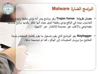 ‫ة‬‫الضار‬ ‫امج‬‫ر‬‫الب‬Malware
•‫حصان‬‫ادة‬‫و‬‫طر‬Trojan horse‫ومفيدة‬ ‫احدة‬‫و‬ ‫وظيفة‬ ‫يؤدي‬ ‫أنو‬ ‫يبدو‬ ‫نامج‬‫ر‬‫ب‬ ‫وىو‬
‫خدماتية‬ ‫امج‬‫ر‬‫ب‬ ‫بكونيا‬ ‫تتنكر‬ ‫أنيا‬ ‫حيث‬ ‫ى‬‫أخر‬ ‫وظيفة‬ ‫يؤدي‬ ‫اقع‬‫و‬‫ال‬ ‫في‬ ‫بينما‬ ‫لمحاسوب‬
‫ة‬‫ز‬‫االجي‬ ‫عبر‬ ‫لالنتشار‬ ‫مصممة‬ ‫غير‬ ‫باألغمب‬ ‫مفيدة،وىي‬.
•Keylogger‫بموحة‬ ‫المستخدم‬ ‫بكتابتو‬ ‫يقوم‬ ‫ما‬ ‫بتسجيل‬ ‫يقوم‬ ‫الذي‬ ‫نامج‬‫ر‬‫الب‬ ‫وىو‬
‫سابقا‬ ‫توضيحو‬ ‫تم‬ ‫كما‬ ،‫الياكر‬ ‫إلى‬ ‫المعمومات‬ ‫ويرسل‬ ‫ا‬‫ر‬‫س‬ ‫المفاتيح‬.
 