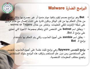 ‫ة‬‫الضار‬ ‫امج‬‫ر‬‫الب‬Malware
•Bot‫أو‬ ‫تمقائي‬ ‫بشكل‬ ‫بيا‬ ‫ح‬‫مصر‬ ‫غير‬ ‫أو‬ ‫ة‬‫ر‬‫مدم‬ ‫ميام‬ ‫بتنفيذ‬ ‫ليقوم‬ ‫مصمم‬ ‫نامج‬‫ر‬‫ب‬ ‫وىو‬
‫الياكر‬ ‫قبل‬ ‫من‬ ‫بيا‬ ‫التحكم‬ ‫خالل‬ ‫من‬.‫ي‬‫مركز‬ ‫خادم‬ ‫مع‬ ‫اتصال‬ ‫انشاء‬ ‫عمى‬ ‫ة‬‫ر‬‫قاد‬ ‫ن‬‫وتكو‬
‫التعميمات‬ ‫لتمقي‬ ‫نت‬‫ر‬‫اإلنت‬ ‫شبكة‬ ‫عمى‬.‫خالل‬ ‫من‬ ‫وتنتشر‬worms or Trojans.
-‫اسم‬ ‫ويطمق‬botnet‫تحتوي‬ ‫التي‬ ‫ة‬‫ز‬‫االجي‬ ‫بمجموعة‬ ‫يتحكم‬ ‫الذي‬ ‫الشخص‬ ‫عمى‬
‫ـ‬‫ل‬‫ا‬ ‫امج‬‫ر‬‫ب‬ ‫عمى‬Bot.
-‫اسم‬ ‫يطمق‬zombie‫باستخدام‬ ‫بيا‬ ‫التحكم‬ ‫يتم‬ ‫التي‬‫و‬ ‫الحاسوب‬ ‫ة‬‫ز‬‫أجي‬ ‫عمى‬
‫ـ‬‫ل‬‫ا‬ ‫امج‬‫ر‬‫ب‬Bot
•‫التجسس‬ ‫امج‬‫ر‬‫ب‬Spyware‫لمتجسس‬ ‫الحاسوب‬ ‫ة‬‫ز‬‫أجي‬ ‫عمى‬ ‫خمسة‬ ‫تثبت‬ ‫امج‬‫ر‬‫ب‬ ‫وىي‬
‫المستخدمين‬ ‫سموك‬ ‫امج‬‫ر‬‫الب‬ ‫ىذه‬ ‫اقب‬‫ر‬‫وت‬ ‫المستخدم‬ ‫عمم‬ ‫ن‬‫دو‬ ‫ومن‬ ‫المستخدمين‬ ‫عمى‬
‫الشخصية‬ ‫المعمومات‬ ‫مختمف‬ ‫وتجمع‬.
 