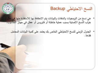 ‫االحتياطي‬ ‫النسخ‬Backup
•‫حال‬ ‫في‬ ‫منيا‬ ‫لالستفادة‬ ‫بيا‬ ‫االحتفاظ‬ ‫يتم‬ ‫البيانات‬‫و‬ ‫الممفات‬‫و‬ ‫البرمجيات‬ ‫من‬ ‫نسخ‬ ‫ىي‬
‫الحاسوب‬ ‫جياز‬ ‫في‬ ‫عطل‬ ‫أو‬ ‫فايروس‬ ‫أو‬ ‫خاطئة‬ ‫عممية‬ ‫بسبب‬ ‫االصمية‬ ‫النسخ‬ ‫اب‬‫ر‬‫خ‬.
•‫المحتمل‬ ‫البيانات‬ ‫كمية‬ ‫عمى‬ ‫يعتمد‬ ‫بك‬ ‫الخاص‬ ‫االحتياطي‬ ‫لمنسخ‬ ‫الزمني‬ ‫الجدول‬
‫فقدىا‬.
 