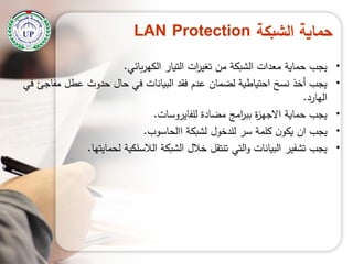 ‫الشبكة‬ ‫حماية‬LAN Protection
•‫بائي‬‫ر‬‫الكي‬ ‫التيار‬ ‫ات‬‫ر‬‫تغي‬ ‫من‬ ‫الشبكة‬ ‫معدات‬ ‫حماية‬ ‫يجب‬.
•‫في‬ ‫مفاجئ‬ ‫عطل‬ ‫حدوث‬ ‫حال‬ ‫في‬ ‫البيانات‬ ‫فقد‬ ‫عدم‬ ‫لضمان‬ ‫احتياطية‬ ‫نسخ‬ ‫أخذ‬ ‫يجب‬
‫اليارد‬.
•‫لمفايروسات‬ ‫مضادة‬ ‫امج‬‫ر‬‫بب‬ ‫ة‬‫ز‬‫االجي‬ ‫حماية‬ ‫يجب‬.
•‫االحاسوب‬ ‫لشبكة‬ ‫لمدخول‬ ‫سر‬ ‫كممة‬ ‫ن‬‫يكو‬ ‫ان‬ ‫يجب‬.
•‫لحمايتيا‬ ‫الالسمكية‬ ‫الشبكة‬ ‫خالل‬ ‫تنتقل‬ ‫التي‬‫و‬ ‫البيانات‬ ‫تشفير‬ ‫يجب‬.
 