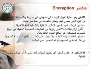 ‫التشفير‬Encryption
•‫التشفير‬‫المحتويات‬ ‫الخفاء‬ ‫وذلك‬ ‫مفيومة‬ ‫غير‬ ‫نصوص‬ ‫الى‬ ‫البيانات‬ ‫تحويل‬ ‫عممية‬ ‫وىو‬
‫ليم‬ ‫ح‬‫مصر‬ ‫الغير‬ ‫اء‬‫ر‬‫الق‬ ‫من‬.‫منيا‬ ‫ق‬‫طر‬ ‫عدة‬ ‫في‬ ‫استخدامو‬ ‫ويمكن‬:
-‫اقات‬‫ر‬‫االخت‬ ‫لمنع‬ ‫الالسمكية‬‫و‬ ‫السمكية‬ ‫الشبكات‬ ‫عبر‬ ‫المرسمة‬ ‫البيانات‬ ‫تشفير‬.
-‫ة‬‫ز‬‫أجي‬ ‫من‬ ‫المنقولة‬ ‫الشخصية‬ ‫المعمومات‬ ‫من‬ ‫ىا‬‫وغير‬ ‫االئتمان‬ ‫بطاقات‬ ‫قام‬‫ر‬‫أ‬ ‫تأمين‬
‫اإللكترونية‬ ‫ة‬‫ر‬‫التجا‬ ‫اقع‬‫و‬‫م‬ ‫عبر‬ ‫لممتسوقين‬ ‫الحاسوب‬.
-‫لحمايتيا‬ ‫مستخدمة‬ ‫الغير‬‫و‬ ‫الحاسوب‬ ‫عمى‬ ‫الموجودة‬‫و‬ ‫البيانات‬ ‫اعد‬‫و‬‫وق‬ ‫الممفات‬ ‫تشفير‬
‫البيانات‬ ‫عمى‬ ‫الحصول‬ ‫تم‬ ‫أو‬ ‫الحاسوب‬ ‫فقدان‬ ‫تم‬ ‫حال‬ ‫في‬.
•‫فك‬‫التشفير‬‫يمكن‬ ‫بيانات‬ ‫الى‬ ‫مفيومة‬ ‫الغير‬ ‫البيانات‬ ‫تحويل‬ ‫أي‬ ‫التشفير‬ ‫عكس‬ ‫ىو‬
‫اءتيا‬‫ر‬‫ق‬.
 