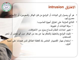 ‫اق‬‫ر‬‫االخت‬intrusion
•‫الغير‬ ‫األشخاص‬ ‫أو‬ ،‫المجرمين‬‫و‬ ‫الياكر‬ ‫قبل‬ ‫من‬ ‫امج‬‫ر‬‫الب‬ ‫أو‬ ‫البيانات‬ ‫إلى‬ ‫وصول‬ ‫أي‬ ‫ىو‬
‫ليم‬ ‫ح‬‫مصر‬.
•‫الحاسوب‬ ‫ة‬‫ز‬‫أجي‬ ‫اق‬‫ر‬‫اخت‬ ‫عمى‬ ‫تبة‬‫ر‬‫المت‬ ‫النتائج‬:
-‫ىا‬‫تغيير‬ ‫أو‬ ‫البيانات‬ ‫قة‬‫ر‬‫س‬.
-‫اقات‬‫ر‬‫االخت‬ ‫من‬ ‫يد‬‫ز‬‫بم‬ ‫لمسماح‬ ‫النظام‬ ‫اعدادات‬ ‫تغيير‬.
-‫شعور‬ ‫أو‬ ‫تحذير‬ ‫أي‬ ‫ن‬‫دو‬ ‫الياكر‬ ‫من‬ ‫بعد‬ ‫عن‬ ‫بيا‬ ‫التحكم‬‫و‬ ‫وتشغيميا‬ ‫امج‬‫ر‬‫الب‬ ‫تثبيت‬
‫لممستخدم‬.
-‫ة‬‫ز‬‫أجي‬ ‫عمى‬ ‫ىجمات‬ ‫لشن‬ ‫انطالق‬ ‫كنقطة‬ ‫بك‬ ‫الخاص‬ ‫الكمبيوتر‬ ‫جياز‬ ‫استخدام‬
‫ى‬‫أخر‬.
 