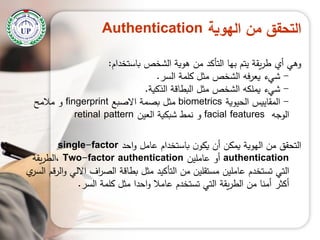 ‫الهوية‬ ‫من‬ ‫التحقق‬Authentication
‫باستخدام‬ ‫الشخص‬ ‫ىوية‬ ‫من‬ ‫التأكد‬ ‫بيا‬ ‫يتم‬ ‫يقة‬‫ر‬‫ط‬ ‫أي‬ ‫وىي‬:
-‫السر‬ ‫كممة‬ ‫مثل‬ ‫الشخص‬ ‫فو‬‫ر‬‫يع‬ ‫شيء‬.
-‫الذكية‬ ‫البطاقة‬ ‫مثل‬ ‫الشخص‬ ‫يممكو‬ ‫شيء‬.
-‫الحيوية‬ ‫المقاييس‬biometrics‫االصبع‬ ‫بصمة‬ ‫مثل‬fingerprint‫مالمح‬ ‫و‬
‫الوجو‬facial features‫العين‬ ‫شبكية‬ ‫نمط‬ ‫و‬retinal pattern
‫احد‬‫و‬ ‫عامل‬ ‫باستخدام‬ ‫ن‬‫يكو‬ ‫أن‬ ‫يمكن‬ ‫اليوية‬ ‫من‬ ‫التحقق‬single-factor
authentication‫عاممين‬ ‫أو‬Two-factor authentication‫يقة‬‫ر‬‫،الط‬
‫ي‬‫السر‬ ‫الرقم‬‫و‬ ‫االلي‬ ‫اف‬‫ر‬‫الص‬ ‫بطاقة‬ ‫مثل‬ ‫التأكيد‬ ‫من‬ ‫مستقمين‬ ‫عاممين‬ ‫تستخدم‬ ‫التي‬
‫السر‬ ‫كممة‬ ‫مثل‬ ‫احدا‬‫و‬ ‫عامال‬ ‫تستخدم‬ ‫التي‬ ‫يقة‬‫ر‬‫الط‬ ‫من‬ ‫أمنا‬ ‫أكثر‬.
 