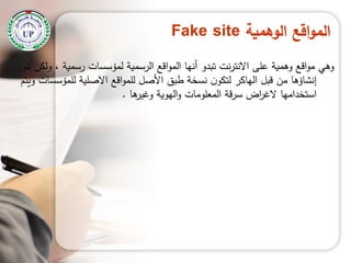‫الوهمية‬ ‫اقع‬‫و‬‫الم‬Fake site
‫تم‬ ‫ولكن‬ ، ‫رسمية‬ ‫لمؤسسات‬ ‫الرسمية‬ ‫اقع‬‫و‬‫الم‬ ‫أنيا‬ ‫تبدو‬ ‫نت‬‫ر‬‫االنت‬ ‫عمى‬ ‫وىمية‬ ‫اقع‬‫و‬‫م‬ ‫وىي‬
‫ويتم‬ ‫لممؤسسات‬ ‫االصمية‬ ‫اقع‬‫و‬‫لمم‬ ‫األصل‬ ‫طبق‬ ‫نسخة‬ ‫ن‬‫لتكو‬ ‫الياكر‬ ‫قبل‬ ‫من‬ ‫إنشاؤىا‬
‫ىا‬‫وغير‬ ‫اليوية‬‫و‬ ‫المعمومات‬ ‫سرقة‬ ‫اض‬‫ر‬‫الغ‬ ‫استخداميا‬.
 