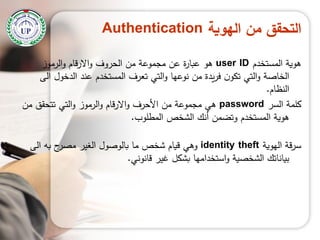 ‫الهوية‬ ‫من‬ ‫التحقق‬Authentication
‫المستخدم‬ ‫ىوية‬user ID‫الرموز‬‫و‬ ‫االرقام‬‫و‬ ‫الحروف‬ ‫من‬ ‫مجموعة‬ ‫عن‬ ‫ة‬‫ر‬‫عبا‬ ‫ىو‬
‫الى‬ ‫الدخول‬ ‫عند‬ ‫المستخدم‬ ‫تعرف‬ ‫التي‬‫و‬ ‫نوعيا‬ ‫من‬ ‫يدة‬‫ر‬‫ف‬ ‫ن‬‫تكو‬ ‫التي‬‫و‬ ‫الخاصة‬
‫النظام‬.
‫السر‬ ‫كممة‬password‫من‬ ‫تتحقق‬ ‫التي‬‫و‬ ‫الرموز‬‫و‬ ‫االرقام‬‫و‬ ‫األحرف‬ ‫من‬ ‫مجموعة‬ ‫ىي‬
‫المطموب‬ ‫الشخص‬ ‫أنك‬ ‫وتضمن‬ ‫المستخدم‬ ‫ىوية‬.
‫اليوية‬ ‫قة‬‫ر‬‫س‬identity theft‫الى‬ ‫بو‬ ‫ح‬‫مصر‬ ‫الغير‬ ‫بالوصول‬ ‫ما‬ ‫شخص‬ ‫قيام‬ ‫وىي‬
‫قانوني‬ ‫غير‬ ‫بشكل‬ ‫استخداميا‬‫و‬ ‫الشخصية‬ ‫بياناتك‬.
 