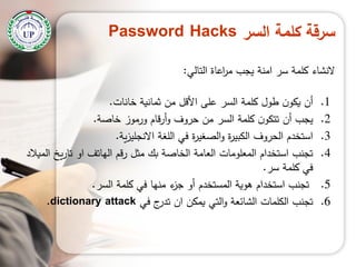 ‫السر‬ ‫كممة‬ ‫سرقة‬Password Hacks
‫النشاء‬‫اعاة‬‫ر‬‫م‬ ‫يجب‬ ‫امنة‬ ‫سر‬ ‫كممة‬‫التالي‬:
.1‫خانات‬ ‫ثمانية‬ ‫من‬ ‫األقل‬ ‫عمى‬ ‫السر‬ ‫كممة‬ ‫طول‬ ‫ن‬‫يكو‬ ‫أن‬.
.2‫خاصة‬ ‫ورموز‬ ‫قام‬‫ر‬‫أ‬‫و‬ ‫حروف‬ ‫من‬ ‫السر‬ ‫كممة‬ ‫ن‬‫تتكو‬ ‫أن‬ ‫يجب‬.
.3‫ية‬‫ز‬‫االنجمي‬ ‫المغة‬ ‫في‬ ‫ة‬‫ر‬‫الصغي‬‫و‬ ‫ة‬‫ر‬‫الكبي‬ ‫الحروف‬ ‫استخدم‬.
.4‫الميالد‬ ‫يخ‬‫ر‬‫تا‬ ‫او‬ ‫الياتف‬ ‫رقم‬ ‫مثل‬ ‫بك‬ ‫الخاصة‬ ‫العامة‬ ‫المعمومات‬ ‫استخدام‬ ‫تجنب‬
‫سر‬ ‫كممة‬ ‫في‬.
.5‫السر‬ ‫كممة‬ ‫في‬ ‫منيا‬ ‫ء‬‫جز‬ ‫أو‬ ‫المستخدم‬ ‫ىوية‬ ‫استخدام‬ ‫تجنب‬.
.6‫في‬ ‫ج‬‫تدر‬ ‫ان‬ ‫يمكن‬ ‫التي‬‫و‬ ‫الشائعة‬ ‫الكممات‬ ‫تجنب‬dictionary attack.
 
