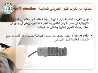 ‫المفاجئة‬ ‫الكهربائي‬ ‫التيار‬ ‫ات‬‫ر‬‫تغي‬ ‫من‬ ‫الحماية‬Surge Protection
•‫الطاقة‬ ‫في‬ ‫تفاع‬‫ر‬‫ا‬ ‫أو‬ ‫مفاجئة‬ ‫يادة‬‫ز‬‫ب‬ ‫بائي‬‫ر‬‫الكي‬ ‫لمتيار‬ ‫المفاجئة‬ ‫ات‬‫ر‬‫التغي‬ ‫تؤدي‬
‫الى‬ ‫يؤدي‬ ‫أن‬ ‫ويمكن‬ ‫لمحاسوب‬ ‫المكونة‬ ‫االلكترونية‬ ‫ائر‬‫و‬‫الد‬ ‫عطل‬ ‫الى‬ ‫بائية‬‫ر‬‫الكي‬
‫البيانات‬ ‫فقد‬ ‫وبالتالي‬ ‫الثانوية‬ ‫ين‬‫ز‬‫التخ‬ ‫وحدات‬ ‫عطل‬.
•surge strip‫بائية‬‫ر‬‫كي‬ ‫مقابس‬ ‫عمى‬ ‫يحتوي‬ ‫جياز‬ ‫ىو‬‫ت‬‫ائر‬‫و‬‫د‬ ‫حمييا‬‫الكترونية‬‫ت‬‫منع‬
‫بائي‬‫ر‬‫الكي‬ ‫لمتيار‬ ‫المفاجئة‬ ‫ات‬‫ر‬‫التغي‬.
 