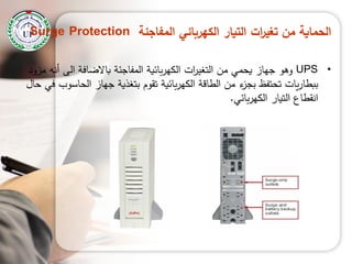 ‫المفاجئة‬ ‫الكهربائي‬ ‫التيار‬ ‫ات‬‫ر‬‫تغي‬ ‫من‬ ‫الحماية‬Surge Protection
•UPS‫مزود‬ ‫أنو‬ ‫الى‬ ‫باالضافة‬ ‫المفاجئة‬ ‫بائية‬‫ر‬‫الكي‬ ‫ات‬‫ر‬‫التغي‬ ‫من‬ ‫يحمي‬ ‫جياز‬ ‫وىو‬
‫حال‬ ‫في‬ ‫الحاسوب‬ ‫جياز‬ ‫بتغذية‬ ‫تقوم‬ ‫بائية‬‫ر‬‫الكي‬ ‫الطاقة‬ ‫من‬ ‫ء‬‫بجز‬ ‫تحتفع‬ ‫يات‬‫ر‬‫ببطا‬
‫بائي‬‫ر‬‫الكي‬ ‫التيار‬ ‫انقطاع‬.
 