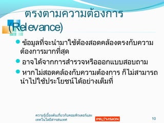 ตรงตามความต้องการ
(Relevance)
ข้อมูลที่จะนำามาใช้ต้องสอดคล้องตรงกับความ
ต้องการมากที่สุด
อาจได้จากการสำารวจหรือออกแบบสอบถาม
หากไม่สอดคล้องกับความต้องการ ก็ไม่สามารถ
นำาไปใช้ประโยชน์ได้อย่างเต็มที่
10
ความรู้เบื้องต้นเกี่ยวกับคอมพิวเตอร์และ
๶ทคโนโลยีสารสȨทศ
 
