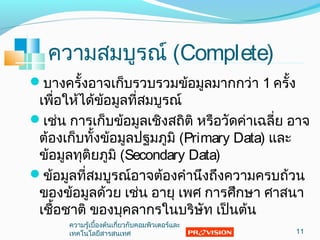ความสมบูรณ์ (Complete)
บางครั้งอาจเก็บรวบรวมข้อมูลมากกว่า 1 ครั้ง
เพื่อให้ได้ข้อมูลที่สมบูรณ์
เช่น การเก็บข้อมูลเชิงสถิติ หรือวัดค่าเฉลี่ย อาจ
ต้องเก็บทั้งข้อมูลปฐมภูมิ (Primary Data) และ
ข้อมูลทุติยภูมิ (Secondary Data)
ข้อมูลที่สมบูรณ์อาจต้องคำานึงถึงความครบถ้วน
ของข้อมูลด้วย เช่น อายุ เพศ การศึกษา ศาสนา
เชื้อชาติ ของบุคลากรในบริษัท เป็นต้น
11
ความรู้เบื้องต้นเกี่ยวกับคอมพิวเตอร์และ
๶ทคโนโลยีสารสȨทศ
 