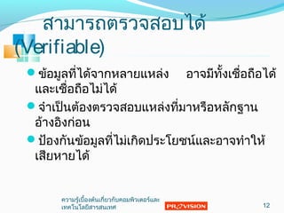 สามารถตรวจสอบได้
(Verifiable)
ข้อมูลที่ได้จากหลายแหล่ง อาจมีทั้งเชื่อถือได้
และเชื่อถือไม่ได้
จำาเป็นต้องตรวจสอบแหล่งที่มาหรือหลักฐาน
อ้างอิงก่อน
ป้องกันข้อมูลที่ไม่เกิดประโยชน์และอาจทำาให้
เสียหายได้
12
ความรู้เบื้องต้นเกี่ยวกับคอมพิวเตอร์และ
๶ทคโนโลยีสารสȨทศ
 