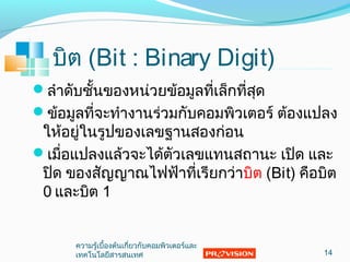 บิต (Bit : Binary Digit)
ลำาดับชั้นของหน่วยข้อมูลที่เล็กที่สุด
ข้อมูลที่จะทำางานร่วมกับคอมพิวเตอร์ ต้องแปลง
ให้อยู่ในรูปของเลขฐานสองก่อน
เมื่อแปลงแล้วจะได้ตัวเลขแทนสถานะ เปิด และ
ปิด ของสัญญาณไฟฟ้าที่เรียกว่าบิต (Bit) คือบิต
0 และบิต 1
14
ความรู้เบื้องต้นเกี่ยวกับคอมพิวเตอร์และ
๶ทคโนโลยีสารสȨทศ
 