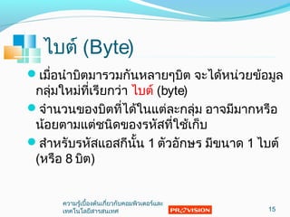 ไบต์ (Byte)
เมื่อนำาบิตมารวมกันหลายๆบิต จะได้หน่วยข้อมูล
กลุ่มใหม่ที่เรียกว่า ไบต์ (byte)
จำานวนของบิตที่ได้ในแต่ละกลุ่ม อาจมีมากหรือ
น้อยตามแต่ชนิดของรหัสที่ใช้เก็บ
สำาหรับรหัสแอสกีนั้น 1 ตัวอักษร มีขนาด 1 ไบต์
(หรือ 8 บิต)
15
ความรู้เบื้องต้นเกี่ยวกับคอมพิวเตอร์และ
๶ทคโนโลยีสารสȨทศ
 