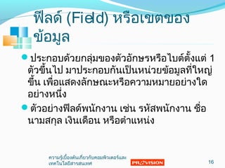 ฟีลด์ (Field) หรือเขตของ
ข้อมูล
ประกอบด้วยกลุ่มของตัวอักษรหรือไบต์ตั้งแต่ 1
ตัวขึ้นไป มาประกอบกันเป็นหน่วยข้อมูลที่ใหญ่
ขึ้น เพื่อแสดงลักษณะหรือความหมายอย่างใด
อย่างหนึ่ง
ตัวอย่างฟีลด์พนักงาน เช่น รหัสพนักงาน ชื่อ
นามสกุล เงินเดือน หรือตำาแหน่ง
16
ความรู้เบื้องต้นเกี่ยวกับคอมพิวเตอร์และ
๶ทคโนโลยีสารสȨทศ
 