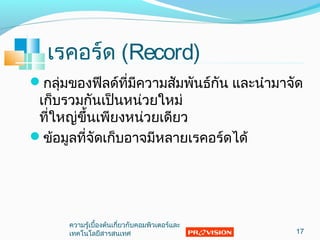 เรคอร์ด (Record)
กลุ่มของฟีลด์ที่มีความสัมพันธ์กัน และนำามาจัด
เก็บรวมกันเป็นหน่วยใหม่
ที่ใหญ่ขึ้นเพียงหน่วยเดียว
ข้อมูลที่จัดเก็บอาจมีหลายเรคอร์ดได้
17
ความรู้เบื้องต้นเกี่ยวกับคอมพิวเตอร์และ
๶ทคโนโลยีสารสȨทศ
 