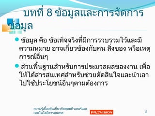 ข้อมูล คือ ข้อเท็จจริงที่มีการรวบรวมไว้และมี
ความหมาย อาจเกี่ยวข้องกับคน สิ่งของ หรือเหตุ
การณ์อื่นๆ
ส่วนพื้นฐานสำาหรับการประมวลผลของงาน เพื่อ
ให้ได้สารสนเทศสำาหรับช่วยตัดสินใจและนำาเอา
ไปใช้ประโยชน์อื่นๆตามต้องการ
บทที่ 8 ข้อมูลและการจัดการ
ข้อมูล
2
ความรู้เบื้องต้นเกี่ยวกับคอมพิวเตอร์และ
๶ทคโนโลยีสารสȨทศ
 