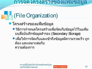 โครงสร้างของแฟ้มข้อมูล
วิธีการกำาหนดโครงสร้างเพื่อจัดเก็บข้อมูลไว้ในแฟ้ม
บนสื่อบันทึกข้อมูลสำารอง (Secondary Storage)
เพื่อให้การจัดเก็บและเข้าถึงข้อมูลมีความรวดเร็ว ถูก
ต้อง และเหมาะสมกับ
ความต้องการ
23
การจัดโครงสร้างของแฟ้มข้อมูล
(FileOrganization)
ความรู้เบื้องต้นเกี่ยวกับคอมพิวเตอร์และ
๶ทคโนโลยีสารสȨทศ
 