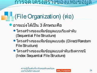การจัดโครงสร้างของแฟ้มข้อมูล
(FileOrganization) (ต่อ)
อาจแบ่งได้เป็น 3 ลักษณะคือ
โครงสร้างของแฟ้มข้อมูลแบบเรียงลำาดับ
(Sequential FileStructure)
โครงสร้างของแฟ้มข้อมูลแบบสุ่ม (Direct/Random
FileStructure)
โครงสร้างของแฟ้มข้อมูลแบบลำาดับเชิงดรรชนี
(Index Sequential FileStructure)
24
ความรู้เบื้องต้นเกี่ยวกับคอมพิวเตอร์และ
๶ทคโนโลยีสารสȨทศ
 