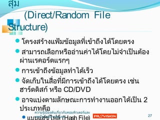 สุ่ม
(Direct/Random File
Structure)
โครงสร้างแฟ้มข้อมูลที่เข้าถึงได้โดยตรง
สามารถเลือกหรืออ่านค่าได้โดยไม่จำาเป็นต้อง
ผ่านเรคอร์ดแรกๆ
การเข้าถึงข้อมูลทำาได้เร็ว
จัดเก็บในสื่อที่มีการเข้าถึงได้โดยตรง เช่น
ฮาร์ดดิสก์ หรือ CD/DVD
อาจแบ่งตามลักษณะการทำางานออกได้เป็น 2
ประเภทคือ
แบบแฮชไฟล์ (Hash File) 27
ความรู้เบื้องต้นเกี่ยวกับคอมพิวเตอร์และ
๶ทคโนโลยีสารสȨทศ
 