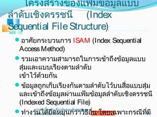 โครงสร้างของแฟ้มข้อมูลแบบ
ลำาดับเชิงดรรชนี (Index
Sequential FileStructure)
อาศัยกระบวนการ ISAM (Index Sequential
AccessMethod)
รวมเอาความสามารถในการเข้าถึงข้อมูลแบบ
สุ่มและแบบเรียงตามลำาดับ
เข้าไว้ด้วยกัน
ข้อมูลถูกเก็บเรียงกันตามลำาดับไว้บนสื่อแบบสุ่ม
และเข้าถึงข้อมูลผ่านแฟ้มข้อมูลลำาดับเชิงดรรชนี
(Indexed Sequential File)
ทำางานได้ยืดหยุ่นกว่าวิธีอื่น โดยเฉพาะกรณีที่มี30
ความรู้เบื้องต้นเกี่ยวกับคอมพิวเตอร์และ
๶ทคโนโลยีสารสȨทศ
 