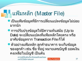 แฟ้มหลัก (Master File)
เป็นแฟ้มข้อมูลที่มีกำรเปลี่ยนแปลงข้อมูลไม่บ่อย
มำกนัก
กำรปรับปรุงข้อมูลให้มีควำมทันสมัย (Up to
Date) จะเปลี่ยนแปลงที่แฟ้มหลักโดยตรง หรือ
อำศัยข้อมูลจำก Transaction Fileก็ได้
ตัวอย่ำงแฟ้มหลัก ลูกค้ำธนำคำร จะเก็บข้อมูล
ของลูกค้ำ เช่น ชื่อ ที่อยู่ หมำยเลขบัญชี ยอดเงิน
คงเหลือในบัญชี เป็นต้น
37
ควำมรู้เบื้องต้นเกี่ยวกับคอมพิวเตอร์และ
เทคโนโลยีสำรสนเทศ
 