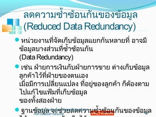 ลดควำมซำ้ำซ้อนกันของข้อมูล
(Reduced DataRedundancy)
หน่วยงำนที่จัดเก็บข้อมูลแยกกันหลำยที่ อำจมี
ข้อมูลบำงส่วนที่ซำ้ำซ้อนกัน
(DataRedundancy)
เช่น ฝ่ำยกำรเงินกับฝ่ำยกำรขำย ต่ำงเก็บข้อมูล
ลูกค้ำไว้ที่ฝ่ำยของตนเอง
เมื่อมีกำรเปลี่ยนแปลง ที่อยู่ของลูกค้ำ ก็ต้องตำม
ไปแก้ไขแฟ้มที่เก็บข้อมูล
ของทั้งสองฝ่ำย
ฐำนข้อมูล จะช่วยลดควำมซำ้ำซ้อนกันของข้อมูล43
ควำมรู้เบื้องต้นเกี่ยวกับคอมพิวเตอร์และ
เทคโนโลยีสำรสนเทศ
 