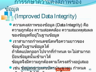 กำรรักษำควำมคงสภำพของ
ข้อมูล
(Improved DataIntegrity)
ควำมคงสภำพของข้อมูล (DataIntegrity) คือ
ควำมถูกต้อง ควำมสอดคล้อง ควำมสมเหตุสมผล
ของข้อมูลที่อยู่ในฐำนข้อมูล
เรำสำมำรถกำำหนดชนิดหรือควำมยำวของ
ข้อมูลในฐำนข้อมูลได้
ถ้ำผิดแปลกออกไปจำกที่กำำหนด จะไม่สำมำรถ
ป้อนข้อมูลนั้นเข้ำมำได้
ข้อมูลจึงมีควำมถูกต้องตำมโครงสร้ำงอยู่เสมอ
เช่น ข้อมูลหมำยเลขบัตรประชำชน กำำหนด 45
ควำมรู้เบื้องต้นเกี่ยวกับคอมพิวเตอร์และ
เทคโนโลยีสำรสนเทศ
 