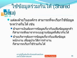 ใช้ข้อมูลร่วมกันได้ (Shared
Data)
แต่ละฝ่ำยในองค์กร สำมำรถที่จะเรียกใช้ข้อมูล
ระหว่ำงกันได้ เช่น
ฝ่ำยกำรเงินต้องกำรข้อมูลเกี่ยวกับแฟ้มข้อมูลลูกค้ำ
ก็สำมำรถดึงมำจำกระบบฐำนข้อมูลที่เดียวกันได้
ฝ่ำยบริหำรต้องกำรข้อมูลเกี่ยวกับแฟ้มข้อมูล
พนักงำน เพื่อดูประวัติกำรทำำงำน
ก็สำมำรถเรียกใช้ร่วมกันได้
46
ควำมรู้เบื้องต้นเกี่ยวกับคอมพิวเตอร์และ
เทคโนโลยีสำรสนเทศ
 