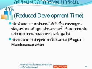 ลดระยะเวลำกำรพัฒนำระบบ
งำน
(Reduced Development Time)
นักพัฒนำระบบทำำงำนได้เร็วขึ้น เพรำะฐำน
ข้อมูลช่วยลดปัญหำด้ำนควำมซำ้ำซ้อน ควำมขัด
แย้ง และควำมคงสภำพของข้อมูลได้
ช่วงเวลำกำรบำำรุงรักษำโปรแกรม (Program
Maintenance) ลดลง
48
ควำมรู้เบื้องต้นเกี่ยวกับคอมพิวเตอร์และ
เทคโนโลยีสำรสนเทศ
 
