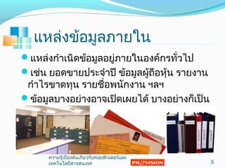 แหล่งข้อมูลภายใน
แหล่งกำาเนิดข้อมูลอยู่ภายในองค์กรทั่วไป
เช่น ยอดขายประจำาปี ข้อมูลผู้ถือหุ้น รายงาน
กำาไรขาดทุน รายชื่อพนักงาน ฯลฯ
ข้อมูลบางอย่างอาจเปิดเผยได้ บางอย่างก็เป็น
ความลับ เช่น ข้อมูลผลิตภัณฑ์ใหม่ ข้อมูลการ
ทดลอง เป็นต้น
5
ความรู้เบื้องต้นเกี่ยวกับคอมพิวเตอร์และ
๶ทคโนโลยีสารสȨทศ
 
