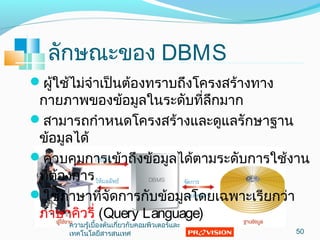 ลักษณะของ DBMS
ผู้ใช้ไม่จำำเป็นต้องทรำบถึงโครงสร้ำงทำง
กำยภำพของข้อมูลในระดับที่ลึกมำก
สำมำรถกำำหนดโครงสร้ำงและดูแลรักษำฐำน
ข้อมูลได้
ควบคุมกำรเข้ำถึงข้อมูลได้ตำมระดับกำรใช้งำน
ที่ต้องกำร
ใช้ภำษำที่จัดกำรกับข้อมูลโดยเฉพำะเรียกว่ำ
ภำษำคิวรี่ (Query Language)
50
ควำมรู้เบื้องต้นเกี่ยวกับคอมพิวเตอร์และ
เทคโนโลยีสำรสนเทศ
 