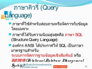 ภำษำคิวรี่ (Query
Language)
ภำษำที่ใช้สำำหรับสอบถำมหรือจัดกำรกับข้อมูล
โดยเฉพำะ
ภำษำที่ได้รับควำมนิยมสูงสุดคือ ภำษำ SQL
(StructureQuery Language)
องค์กร ANSI ได้ประกำศให้ SQL เป็นภำษำ
มำตรฐำนสำำหรับ
ระบบกำรจัดกำรฐำนข้อมูลเชิงสัมพันธ์ หรือ
RDBMS (Relatio nalDatabase Management
System) 51
ควำมรู้เบื้องต้นเกี่ยวกับคอมพิวเตอร์และ
เทคโนโลยีสำรสนเทศ
 