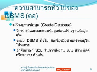 ควำมสำมำรถทั่วไปของ
DBMS(ต่อ)
สร้ำงฐำนข้อมูล (CreateDatabase)
วิเครำะห์และออกแบบข้อมูลก่อนสร้ำงฐำนข้อมูล
จริง
ระบบ DBMS ทั่วไป มีเครื่องมือช่วยสร้ำงอยู่ใน
โปรแกรม
อำศัยภำษำ SQL ในกำรสั่งงำน เช่น สร้ำงฟีลด์
หรือตำรำง เป็นต้น
56
ควำมรู้เบื้องต้นเกี่ยวกับคอมพิวเตอร์และ
เทคโนโลยีสำรสนเทศ
 